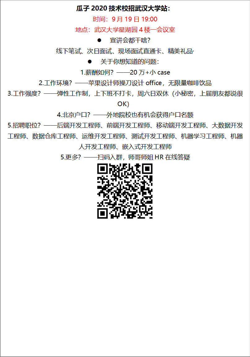 瓜子2020技术校招必赢bwin官网入口站：时间：9月19日19:00地点：必赢bwin官网入口星湖园4楼一会议室l 宣讲会都干啥？线下笔试、次日面试、现场面试直通卡、精美礼品·········l 关于你想知道的问题：1.薪酬如何？——20万+小case2.工作环境？——苹果设计师操刀设计office，无限量咖啡饮品3.工作强度？——弹性工作制，上下班不打卡，周六日双休（小秘密，上届朋友都说很OK）4.北京户口？——外地院校也有机会获得户口名额5.招聘职位？——后端开发工程师、前端开发工程师、移动端开发工程师、大数据开发工程师、数据仓库工程师、运维开发工程师、测试开发工程师、机器学习工程师、机器人开发工程师、嵌入式开发工程师5.更多？——扫码入群，师哥师姐HR在线答疑 